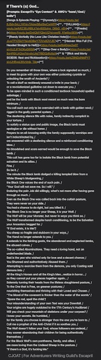 If There's (a) God... [Prompts: Escapril's "Eye Contact" & AWG's "hand / God / knife"] [Songs & Episode Playing: Dynasty by MIIA, VILLIAN] by Neoni, Freaks, Randy McNally (No Love Like Christian Hate), Heaven Was Full (I'm Headed Straight to Hell) by TX2, Step Over a Body, Rick and Morty S03E06: Rest and Ricklaxation]  Do you remember all those times, where a look signaled so much; / to meet its gaze with your own was either poisoning cyanide or unlocking the wrath of Ancients? / To call a bluff so recklessly ensured a knife in your back; / or a revolutionized guillotine cut down to execute you. / To be open-minded in such a conditioned textbook household spelled sabotage; / and be the lamb with Black wool meant so much was the bare minimum. / You call such out only to be overruled with a lamb with golden wool; / rigged in the godly parental system. / The deafening silence fills with noise, family indirectly complicit in your torture. / To satisty a status quo and public image, the Black lamb must apologize or die without honor. / Prayers to an all-knowing entity the family supposedly worships and isn't indoctrinated by, / are answered with a deafening silence and a reinforced conditioning blow. / No bloodshed and scars earned would be enough to save the Black lamb. / This cult has gone too far to isolate the Black lamb from potential salvation and its allies. / Fine. / So be it. / The minute the Black lamb dodged a killing templed blow from a White Sheep's bludgeoning, / the Black One voices the end of such pain. / "Your God will not save me. So I will." / Enduring the pain Job did willingly, what's not more after having gone through so much. / Even as the Black One was called back into the cultish pasture, They were never on your side. / You had a chance to do right, but you killed it. / The Black One is no longer your Sheep, it is your Wolf. / The Wolf will be your Monster, but never in ways you think so. / The Wolf transformed despite harsh conditioning, to be the Salvation your Ancestors begged for. / "If God exists, it is Me!" You sheep so fragile and stubborn in your ways, / The Hand no longer extends to you. / It extends to the fainting goats, the abandoned and neglected lambs, the abused calves. / The so-called Abominations. They need a loving hand, not an underhanded blade. / Sad is the yew who wished only for love and a decent chance; / You Shunned and authoritatively Abused them. / Attempting to exorcise them from the demons, you only Casting said demons into. / All the King's Horses and all the King's Men...realize in horror... / as they cannot put your pieces together again... / Solemnly turning their heads from the lifeless slaughtered pasture, / To the One that is Free, on greener pastures; / nourishing themselves and thriving with their Loved and Chosen. / "The blood of the covenant is thicker than the water of the womb." / "Spare the rod, spoil the child." Your misunderstanding of your own Text was your Downfall. / Your origins are hugely outdated to the 17th Century's Hudibras! / Will you check your mountain of skeletons under your corpses? / I know your secrets. Be humbled, / for the family you choose is stronger than the one you're born to. / Call me a prophet of the Anti-Christ if it so soothes you. / The Wolf doesn't follow your God, whose followers are undead, / they sooner abandoning their children for being authentically themselves. / For the Black Wolf's own pantheons, family, and allies / are more loving than the Undead Sheep in the pasture./ "If there's a God, it's fucking Me." CJOAT | For Adventurers Writing Guild's Escapril