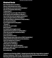 December 19, 2023 at 10:57 AM  Kindred Souls Dear Celestials above and below, / Here our souls intersect once more. / How strange how we've never met in real space, / Yet we're connected by fated string. / "A fated string?" / A fated string. No, you're right. /This isn't fate. / An off chance we've met before in a life prior... / How is it fair that we're not together somewhere? / I miss your laughs and funny shenanigans. / The vibe that detects a disturbance in deep slumber. / How could we be friends / If you're distant and I'm in the past? / "The past?" / In the past. No, you're right / We're not past. / Our kindred souls struggle onward / against barriers to prevent our meeting again. / I know this sounds like a married love letter, / but in a jail break, / you're my partner in crime. / High-fiving each other's feats with our DINKY branded feet, / Awaiting bail into the freedom of our next adventure. / I hear you saying it now, my bean, / "This isn't your best poetry," | asking about my well-being. / You, my friend, are a sight for sore eyes. / Maybe once again we'll bask in each other's light / like sunflowers in a field / On a sunless day.  Context for one of the lines: (DINKY - Double Income No Kids Yet) a Huge vibe for a couple of the lines is Hadestown, "Wait For Me." And the Meme where Sunflowers face each other in a field during cloudy days? (I'm sad this is debunked but still)