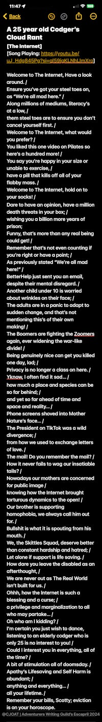 A 25 year old Codger's Cloud Rant [The Internet] [Song Playing: https://youtu.be/uJ_Hdg845Pg?si=-3xov5QHjl0vuS5X ]  Welcome to The Internet, Have a look around. / Ensure you've got your steel toes on, as "We're all mad here." | Along millions of mediums, literacy's at a low, l them steel toes are to ensure you don't cancel yourself first. / Welcome to The Internet, what would you prefer? / You liked this one video on Pilates so here's a hundred more! / You say you're happy in your size or unable to exercise, l have a pill that kills off all of your flabby mass. / Welcome to The Internet, hold on to your socks! / Dare to have an opinion, have a million death threats in your box; / wishing you a billion more years of prison; Funny, that's more than any real being could get! / Remember that's not even counting if you're right or have a point; / As previously stated "We're all mad here!" / BetterHelp just sent you an email, despite their mental disregard. / Another child under 10 is worried about wrinkles on their face; / The adults are in a panic to adapt to sudden change, and that's not mentioning this's of their own making! / The Boomers are fighting the Zoomers again, ever widening the war-like divide! / Being genuinely nice can get you killed one day, lad; / Privacy is no longer a class on here. / Yknow, l often find it sad... / how much a place and species can be so far behind; / and yet so far ahead of time and space and reality... / Phone screens shoved into Mother Nature's face... / The President on TikTok was a wild divergence; / from how we used to exchange letters of love. / The mail! Do you remember the mail? / How it never fails to wag our insatiable tails? / Nowadays our mothers are concerned for public image / knowing how the Internet brought torturous dynamics to the open! / Our brother is supporting homophobia, we always call him out for. / Bullshit is what it is spouting from his mouth. / We, the Skittles Squad, deserve better than constant hardship and hatred; / Let alone if support is life saving. / How dare you leave the disabled as an afterthought, / We are never out as The Real World isn't built for us. / Ohhh, how the Internet is such a blessing and a curse; / a privilege and marginalization to all who may partake... / Oh who am I kidding? / I'm certain you just wish to dance, listening to an elderly codger who is only 25 is no interest to you! / Could I interest you in everything, all of the time? / A bit of stimulation all of doomsday. / Apathy's Lifesaving and Self Harm is abundant; / anything and everything... / all your lifetime. / Remember your bills, Scotty; eviction is on your horoscope.  @CJOAT | Adventurers Writing Guild's Escapril 2024